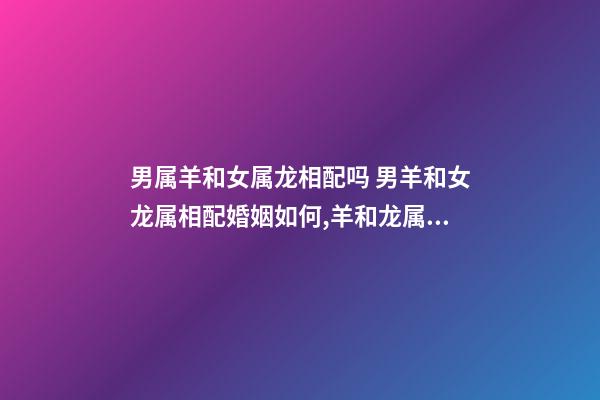 男属羊和女属龙相配吗 男羊和女龙属相配婚姻如何,羊和龙属相配婚姻如何-第1张-观点-玄机派